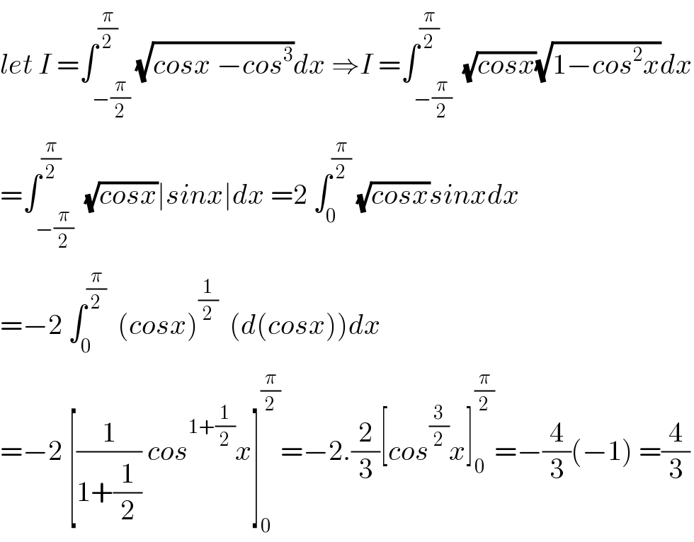 let I =∫_(−(π/2)) ^(π/2) (√(cosx −cos^3 ))dx ⇒I =∫_(−(π/2)) ^(π/2)  (√(cosx))(√(1−cos^2 x))dx  =∫_(−(π/2)) ^(π/2)  (√(cosx))∣sinx∣dx =2 ∫_0 ^(π/2)  (√(cosx))sinxdx  =−2 ∫_0 ^(π/2)   (cosx)^(1/2)   (d(cosx))dx  =−2 [(1/(1+(1/2))) cos^(1+(1/2)) x]_0 ^(π/2) =−2.(2/3)[cos^(3/2) x]_0 ^(π/2) =−(4/3)(−1) =(4/3)  