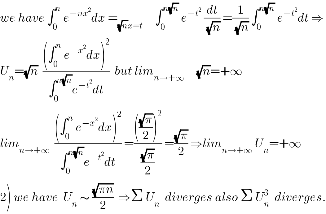 we have ∫_0 ^n  e^(−nx^2 ) dx =_((√n)x=t)      ∫_0 ^(n(√n))  e^(−t^2 )  (dt/(√n)) =(1/(√n)) ∫_0 ^(n(√n))  e^(−t^2 ) dt ⇒  U_n =(√n)  (((∫_0 ^n  e^(−x^2 ) dx)^2 )/(∫_0 ^(n(√n)) e^(−t^2 ) dt))  but lim_(n→+∞)      (√n)=+∞  lim_(n→+∞)   (((∫_0 ^n  e^(−x^2 ) dx)^2 )/(∫_0 ^(n(√n)) e^(−t^2 ) dt)) =(((((√π)/2))^2 )/((√π)/2)) =((√π)/2) ⇒lim_(n→+∞)  U_n =+∞  2) we have  U_n  ∼ ((√(πn))/2)  ⇒Σ U_n   diverges also Σ U_n ^3   diverges.  