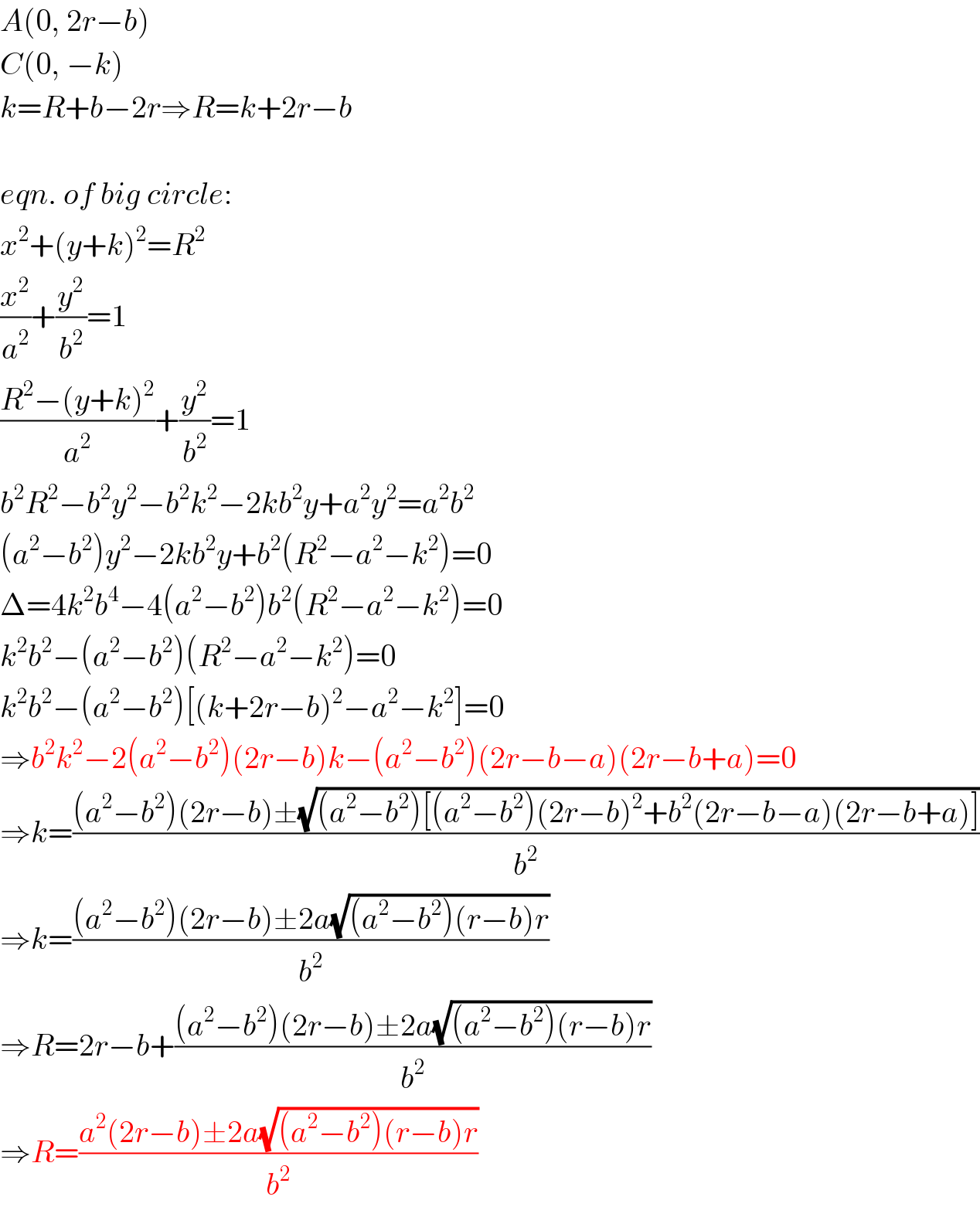 A(0, 2r−b)  C(0, −k)  k=R+b−2r⇒R=k+2r−b    eqn. of big circle:  x^2 +(y+k)^2 =R^2   (x^2 /a^2 )+(y^2 /b^2 )=1  ((R^2 −(y+k)^2 )/a^2 )+(y^2 /b^2 )=1  b^2 R^2 −b^2 y^2 −b^2 k^2 −2kb^2 y+a^2 y^2 =a^2 b^2   (a^2 −b^2 )y^2 −2kb^2 y+b^2 (R^2 −a^2 −k^2 )=0  Δ=4k^2 b^4 −4(a^2 −b^2 )b^2 (R^2 −a^2 −k^2 )=0  k^2 b^2 −(a^2 −b^2 )(R^2 −a^2 −k^2 )=0  k^2 b^2 −(a^2 −b^2 )[(k+2r−b)^2 −a^2 −k^2 ]=0  ⇒b^2 k^2 −2(a^2 −b^2 )(2r−b)k−(a^2 −b^2 )(2r−b−a)(2r−b+a)=0  ⇒k=(((a^2 −b^2 )(2r−b)±(√((a^2 −b^2 )[(a^2 −b^2 )(2r−b)^2 +b^2 (2r−b−a)(2r−b+a)])))/b^2 )  ⇒k=(((a^2 −b^2 )(2r−b)±2a(√((a^2 −b^2 )(r−b)r)))/b^2 )  ⇒R=2r−b+(((a^2 −b^2 )(2r−b)±2a(√((a^2 −b^2 )(r−b)r)))/b^2 )  ⇒R=((a^2 (2r−b)±2a(√((a^2 −b^2 )(r−b)r)))/b^2 )  