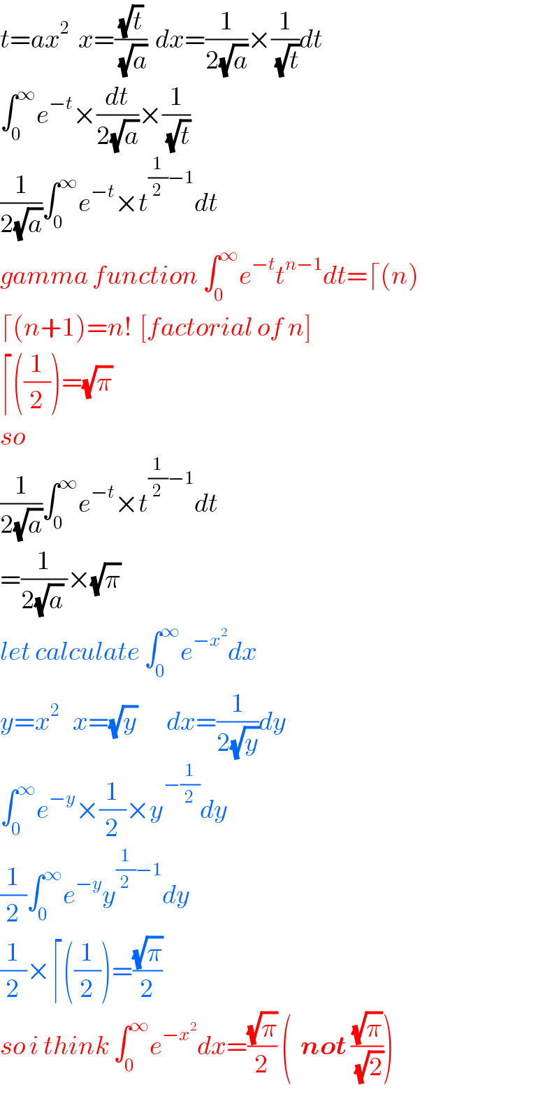 t=ax^2   x=((√t)/(√a))  dx=(1/(2(√a)))×(1/(√t))dt  ∫_0 ^∞ e^(−t) ×(dt/(2(√a)))×(1/(√t))  (1/(2(√a)))∫_0 ^∞ e^(−t) ×t^((1/2)−1) dt  gamma function ∫_0 ^∞ e^(−t) t^(n−1) dt=⌈(n)  ⌈(n+1)=n!  [factorial of n]  ⌈((1/2))=(√π)   so  (1/(2(√a)))∫_0 ^∞ e^(−t) ×t^((1/2)−1) dt  =(1/(2(√a) ))×(√π)   let calculate ∫_0 ^∞ e^(−x^2 ) dx  y=x^2    x=(√y)       dx=(1/(2(√y)))dy  ∫_0 ^∞ e^(−y) ×(1/2)×y^(−(1/2)) dy  (1/2)∫_0 ^∞ e^(−y) y^((1/2)−1) dy  (1/2)×⌈((1/2))=((√π)/2)  so i think ∫_0 ^∞ e^(−x^2 ) dx=((√π)/2) (  not ((√π)/(√2)))  