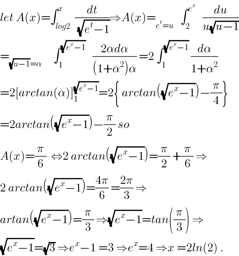 let A(x)=∫_(log2) ^x  (dt/(√(e^t −1)))⇒A(x)=_(e^t =u)    ∫_2 ^e^x     (du/(u(√(u−1))))  =_((√(u−1))=α)      ∫_1 ^(√(e^x −1))    ((2αdα)/((1+α^2 )α)) =2 ∫_1 ^(√(e^x −1))  (dα/(1+α^2 ))  =2[arctan(α)]_1 ^(√(e^x −1)) =2{ arctan((√(e^x −1)))−(π/4)}  =2arctan((√(e^x −1)))−(π/2) so  A(x)=(π/6)  ⇔2 arctan((√(e^x −1)))=(π/2) +(π/6) ⇒  2 arctan((√(e^x −1)))=((4π)/6) =((2π)/3) ⇒  artan((√(e^x −1)))=(π/3) ⇒(√(e^x −1))=tan((π/3)) ⇒  (√(e^x −1))=(√3) ⇒e^x −1 =3 ⇒e^x =4 ⇒x =2ln(2) .  