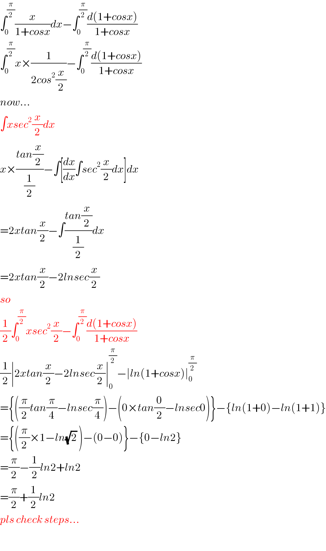 ∫_0 ^(π/2) (x/(1+cosx))dx−∫_0 ^(π/2) ((d(1+cosx))/(1+cosx))  ∫_0 ^(π/2) x×(1/(2cos^2 (x/2)))−∫_0 ^(π/2) ((d(1+cosx))/(1+cosx))  now...  ∫xsec^2 (x/2)dx  x×((tan(x/2))/(1/2))−∫[(dx/dx)∫sec^2 (x/2)dx]dx  =2xtan(x/2)−∫((tan(x/2))/(1/2))dx  =2xtan(x/2)−2lnsec(x/2)  so  (1/2)∫_0 ^(π/2) xsec^2 (x/2)−∫_0 ^(π/2) ((d(1+cosx))/(1+cosx))  (1/2)∣2xtan(x/2)−2lnsec(x/2)∣_0 ^(π/2) −∣ln(1+cosx)∣_0 ^(π/2)   ={((π/2)tan(π/4)−lnsec(π/4))−(0×tan(0/2)−lnsec0)}−{ln(1+0)−ln(1+1)}  ={((π/2)×1−ln(√2) )−(0−0)}−{0−ln2}  =(π/2)−(1/2)ln2+ln2  =(π/2)+(1/2)ln2  pls check steps...    