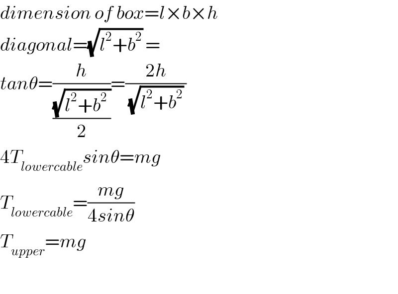 dimension of box=l×b×h  diagonal=(√(l^2 +b^2 )) =  tanθ=(h/((√(l^2 +b^2  ))/2))=((2h)/((√(l^2 +b^2 )) ))  4T_(lowercable) sinθ=mg  T_(lowercable) =((mg)/(4sinθ))  T_(upper) =mg    
