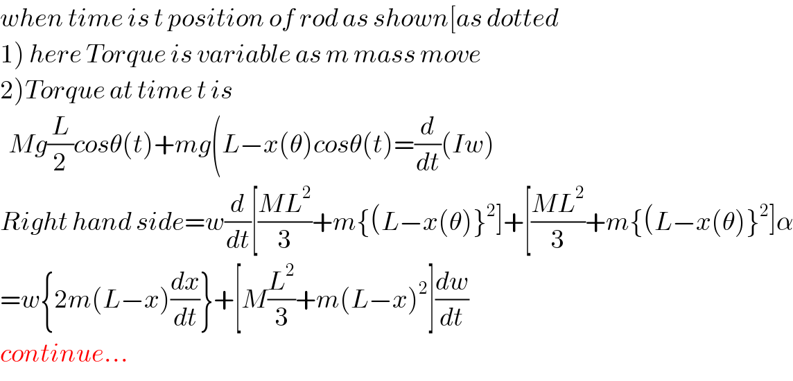 when time is t position of rod as shown[as dotted  1) here Torque is variable as m mass move  2)Torque at time t is    Mg(L/2)cosθ(t)+mg(L−x(θ)cosθ(t)=(d/dt)(Iw)  Right hand side=w(d/dt)[((ML^2 )/3)+m{(L−x(θ)}^2 ]+[((ML^2 )/3)+m{(L−x(θ)}^2 ]α  =w{2m(L−x)(dx/dt)}+[M(L^2 /3)+m(L−x)^2 ](dw/dt)  continue...  