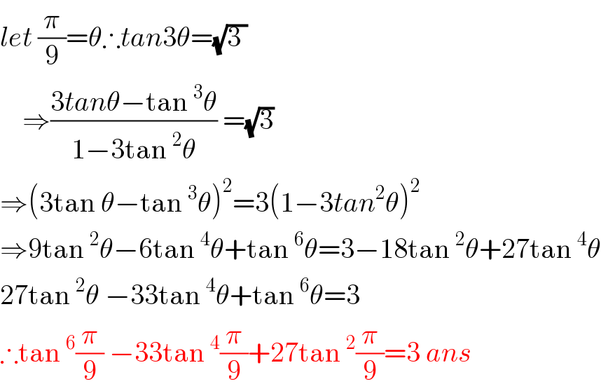 let (π/9)=θ∴tan3θ=(√(3 ))      ⇒((3tanθ−tan^3 θ)/(1−3tan^2 θ)) =(√3)   ⇒(3tan θ−tan^3 θ)^2 =3(1−3tan^2 θ)^2   ⇒9tan^2 θ−6tan^4 θ+tan^6 θ=3−18tan^2 θ+27tan^4 θ  27tan^2 θ −33tan^4 θ+tan^6 θ=3  ∴tan^6 (π/9) −33tan^4 (π/9)+27tan^2 (π/9)=3 ans  