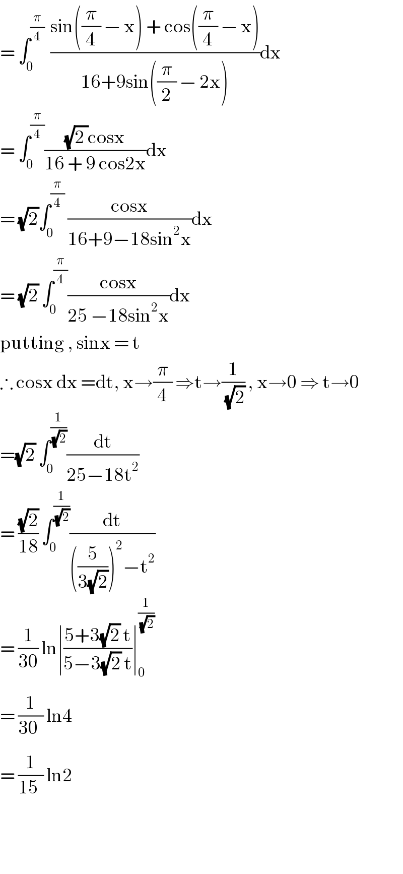 = ∫_0 ^(π/4)   ((sin((π/4) − x) + cos((π/4) − x))/(16+9sin((π/2) − 2x)))dx  = ∫_0 ^(π/4) (((√(2 ))cosx)/(16 + 9 cos2x))dx  = (√2)∫_0 ^(π/4)  ((cosx)/(16+9−18sin^2 x))dx  = (√2) ∫_0 ^(π/4) ((cosx)/(25 −18sin^2 x))dx  putting , sinx = t  ∴ cosx dx =dt, x→(π/4) ⇒t→(1/(√2)) , x→0 ⇒ t→0  =(√2) ∫_0 ^(1/(√2)) (dt/(25−18t^2 ))  = ((√2)/(18)) ∫_0 ^(1/(√2)) (dt/(((5/(3(√2))))^2 −t^2 ))  = (1/(30)) ln∣((5+3(√2) t)/(5−3(√2) t))∣_0_  ^(1/(√2))   = (1/(30_ )) ln4  = (1/(15_ )) ln2       