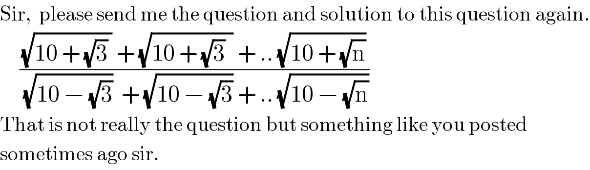 Sir,  please send me the question and solution to this question again.       (((√(10 + (√3) )) + (√(10 + (√3)  )) + .. (√(10 + (√n))))/((√(10 − (√3)))  + (√(10 − (√3))) + .. (√(10 − (√n)))))  That is not really the question but something like you posted  sometimes ago sir.  
