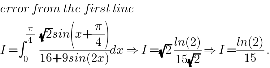 error from the first line   I =∫_0 ^(π/4)   (((√2)sin(x+(π/4)))/(16+9sin(2x)))dx ⇒ I =(√2) ((ln(2))/(15(√2))) ⇒ I =((ln(2))/(15)) .  