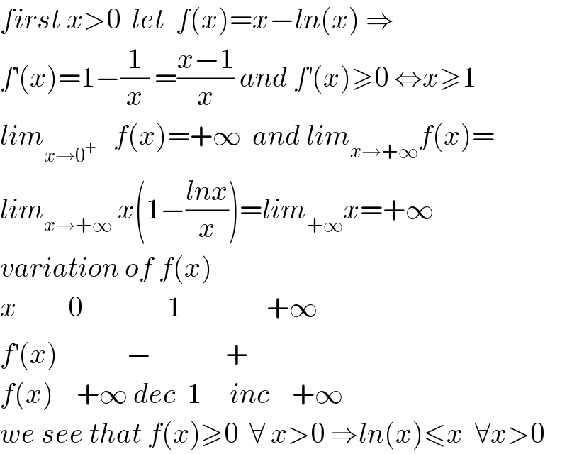 first x>0  let  f(x)=x−ln(x) ⇒  f^′ (x)=1−(1/x) =((x−1)/x) and f^′ (x)≥0 ⇔x≥1  lim_(x→0^+ )    f(x)=+∞  and lim_(x→+∞) f(x)=  lim_(x→+∞)  x(1−((lnx)/x))=lim_(+∞) x=+∞  variation of f(x)  x         0               1               +∞  f^′ (x)            −             +  f(x)    +∞ dec  1     inc    +∞  we see that f(x)≥0  ∀ x>0 ⇒ln(x)≤x  ∀x>0  
