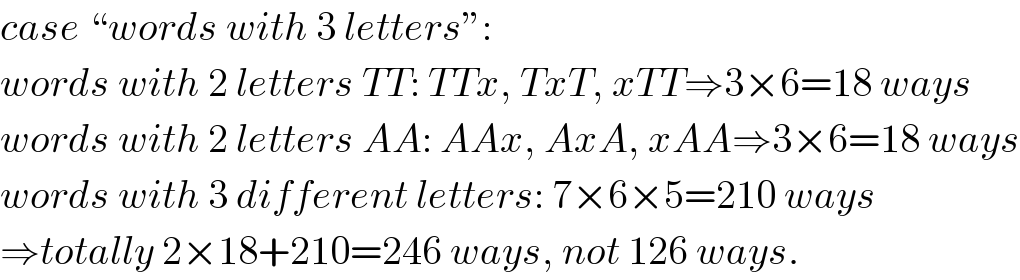 case “words with 3 letters”:  words with 2 letters TT: TTx, TxT, xTT⇒3×6=18 ways  words with 2 letters AA: AAx, AxA, xAA⇒3×6=18 ways  words with 3 different letters: 7×6×5=210 ways  ⇒totally 2×18+210=246 ways, not 126 ways.  