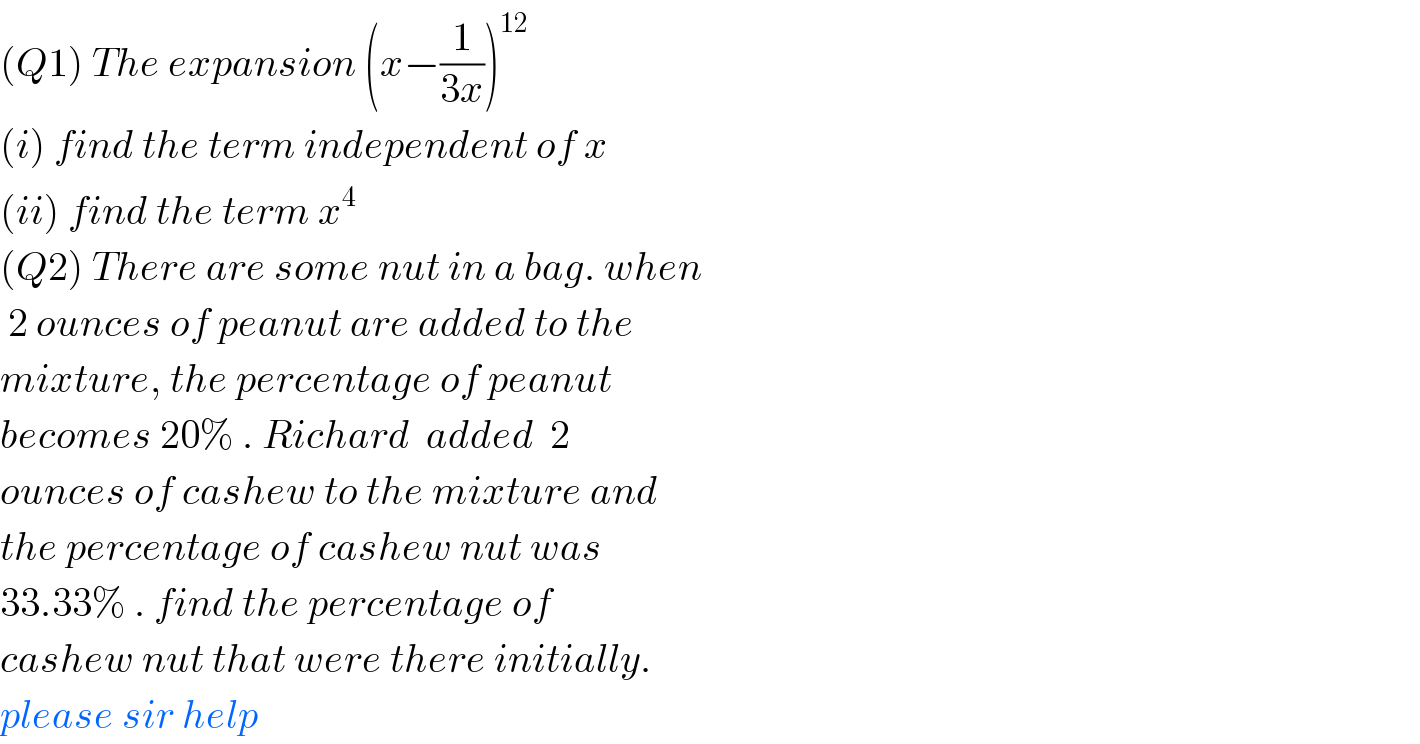 (Q1) The expansion (x−(1/(3x)))^(12)   (i) find the term independent of x  (ii) find the term x^4   (Q2) There are some nut in a bag. when   2 ounces of peanut are added to the  mixture, the percentage of peanut   becomes 20% . Richard  added  2   ounces of cashew to the mixture and  the percentage of cashew nut was   33.33% . find the percentage of   cashew nut that were there initially.  please sir help  