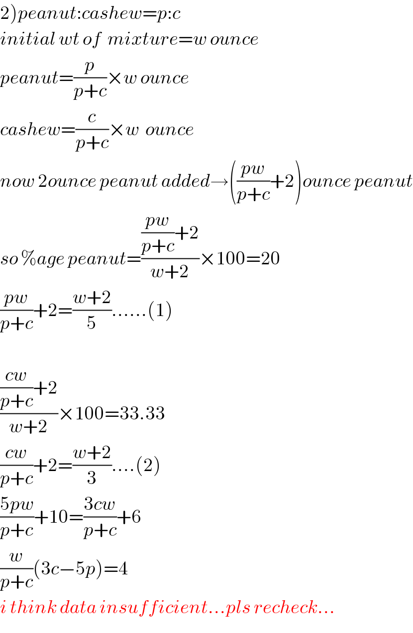 2)peanut:cashew=p:c  initial wt of  mixture=w ounce  peanut=(p/(p+c))×w ounce  cashew=(c/(p+c))×w  ounce  now 2ounce peanut added→(((pw)/(p+c))+2)ounce peanut  so %age peanut=((((pw)/(p+c))+2)/(w+2))×100=20  ((pw)/(p+c))+2=((w+2)/5)......(1)    ((((cw)/(p+c))+2)/(w+2))×100=33.33  ((cw)/(p+c))+2=((w+2)/3)....(2)  ((5pw)/(p+c))+10=((3cw)/(p+c))+6  (w/(p+c))(3c−5p)=4  i think data insufficient...pls recheck...  