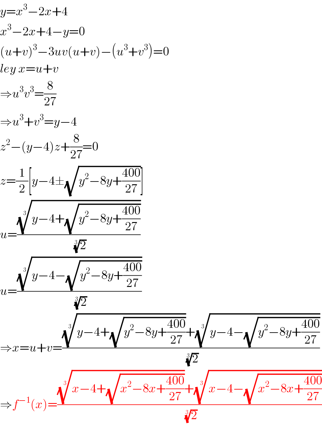 y=x^3 −2x+4  x^3 −2x+4−y=0  (u+v)^3 −3uv(u+v)−(u^3 +v^3 )=0  ley x=u+v  ⇒u^3 v^3 =(8/(27))  ⇒u^3 +v^3 =y−4  z^2 −(y−4)z+(8/(27))=0  z=(1/2)[y−4±(√(y^2 −8y+((400)/(27))))]  u=(((y−4+(√(y^2 −8y+((400)/(27))))))^(1/3) /(2)^(1/3) )  u=(((y−4−(√(y^2 −8y+((400)/(27))))))^(1/3) /(2)^(1/3) )  ⇒x=u+v=((((y−4+(√(y^2 −8y+((400)/(27))))))^(1/3) +((y−4−(√(y^2 −8y+((400)/(27))))))^(1/3) )/(2)^(1/3) )  ⇒f^(−1) (x)=((((x−4+(√(x^2 −8x+((400)/(27))))))^(1/3) +((x−4−(√(x^2 −8x+((400)/(27))))))^(1/3) )/(2)^(1/3) )  
