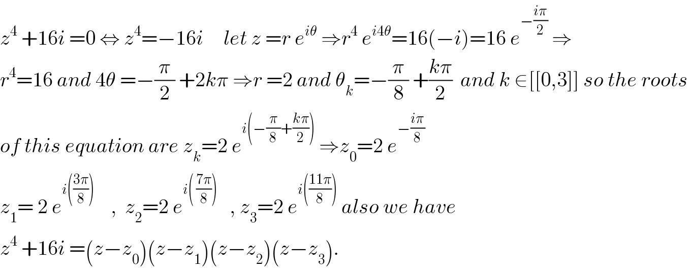 z^4  +16i =0 ⇔ z^4 =−16i     let z =r e^(iθ)  ⇒r^4  e^(i4θ) =16(−i)=16 e^(−((iπ)/2))  ⇒  r^4 =16 and 4θ =−(π/2) +2kπ ⇒r =2 and θ_k =−(π/8) +((kπ)/2)  and k ∈[[0,3]] so the roots  of this equation are z_k =2 e^(i(−(π/8)+((kπ)/2)))  ⇒z_0 =2 e^(−((iπ)/8))   z_1 = 2 e^(i(((3π)/8)))     ,  z_2 =2 e^(i( ((7π)/8)))    , z_3 =2 e^(i(((11π)/8)))  also we have  z^4  +16i =(z−z_0 )(z−z_1 )(z−z_2 )(z−z_3 ).  