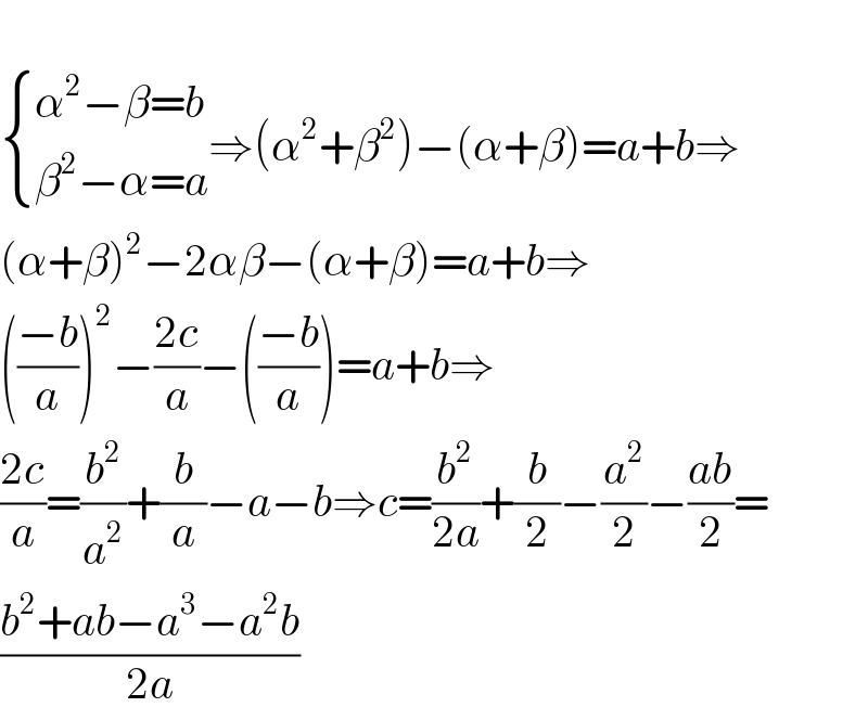    { ((α^2 −β=b)),((β^2 −α=a)) :}⇒(α^2 +β^2 )−(α+β)=a+b⇒  (α+β)^2 −2αβ−(α+β)=a+b⇒  (((−b)/a))^2 −((2c)/a)−(((−b)/a))=a+b⇒  ((2c)/a)=(b^2 /a^2 )+(b/a)−a−b⇒c=(b^2 /(2a))+(b/2)−(a^2 /2)−((ab)/2)=  ((b^2 +ab−a^3 −a^2 b)/(2a))  