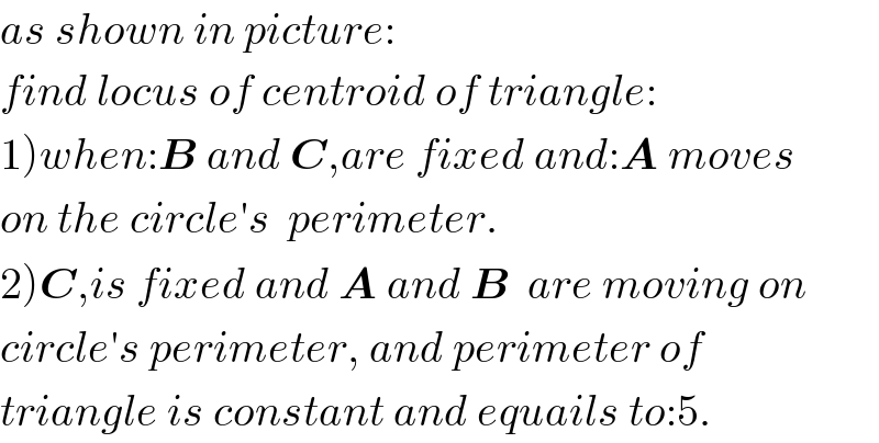 as shown in picture:  find locus of centroid of triangle:  1)when:B and C,are fixed and:A moves  on the circle′s  perimeter.  2)C,is fixed and A and B  are moving on  circle′s perimeter, and perimeter of  triangle is constant and equails to:5.  