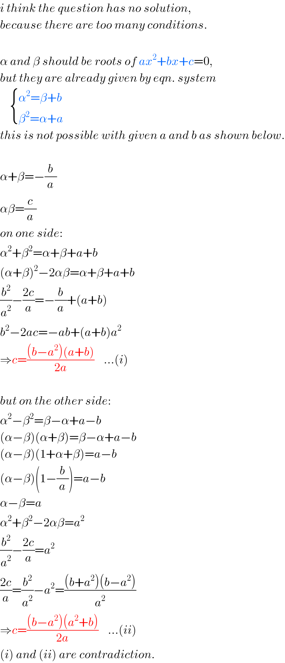i think the question has no solution,  because there are too many conditions.    α and β should be roots of ax^2 +bx+c=0,  but they are already given by eqn. system       { ((α^2 =β+b)),((β^2 =α+a)) :}  this is not possible with given a and b as shown below.    α+β=−(b/a)  αβ=(c/a)  on one side:  α^2 +β^2 =α+β+a+b  (α+β)^2 −2αβ=α+β+a+b  (b^2 /a^2 )−((2c)/a)=−(b/a)+(a+b)  b^2 −2ac=−ab+(a+b)a^2   ⇒c=(((b−a^2 )(a+b))/(2a))    ...(i)    but on the other side:  α^2 −β^2 =β−α+a−b  (α−β)(α+β)=β−α+a−b  (α−β)(1+α+β)=a−b  (α−β)(1−(b/a))=a−b  α−β=a  α^2 +β^2 −2αβ=a^2   (b^2 /a^2 )−((2c)/a)=a^2   ((2c)/a)=(b^2 /a^2 )−a^2 =(((b+a^2 )(b−a^2 ))/a^2 )  ⇒c=(((b−a^2 )(a^2 +b))/(2a))    ...(ii)  (i) and (ii) are contradiction.  