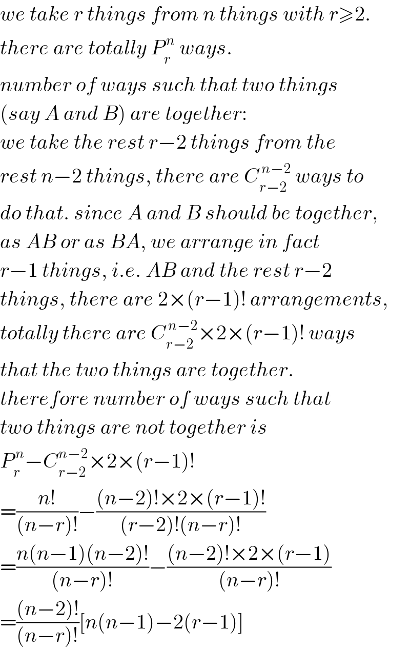 we take r things from n things with r≥2.  there are totally P_r ^( n)  ways.  number of ways such that two things  (say A and B) are together:  we take the rest r−2 things from the  rest n−2 things, there are C_(r−2) ^( n−2)  ways to  do that. since A and B should be together,  as AB or as BA, we arrange in fact  r−1 things, i.e. AB and the rest r−2  things, there are 2×(r−1)! arrangements,  totally there are C_(r−2) ^( n−2) ×2×(r−1)! ways  that the two things are together.  therefore number of ways such that  two things are not together is  P_r ^( n) −C_(r−2) ^(n−2) ×2×(r−1)!  =((n!)/((n−r)!))−(((n−2)!×2×(r−1)!)/((r−2)!(n−r)!))  =((n(n−1)(n−2)!)/((n−r)!))−(((n−2)!×2×(r−1))/((n−r)!))  =(((n−2)!)/((n−r)!))[n(n−1)−2(r−1)]  