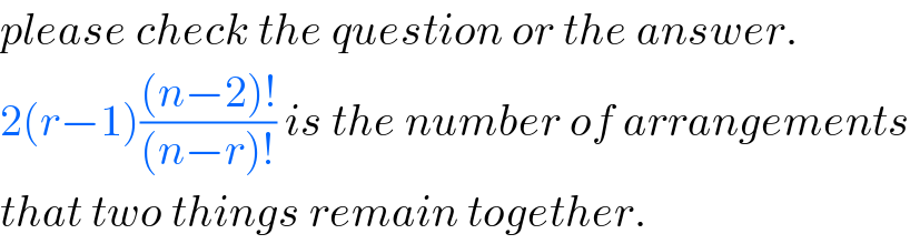 please check the question or the answer.  2(r−1)(((n−2)!)/((n−r)!)) is the number of arrangements  that two things remain together.  