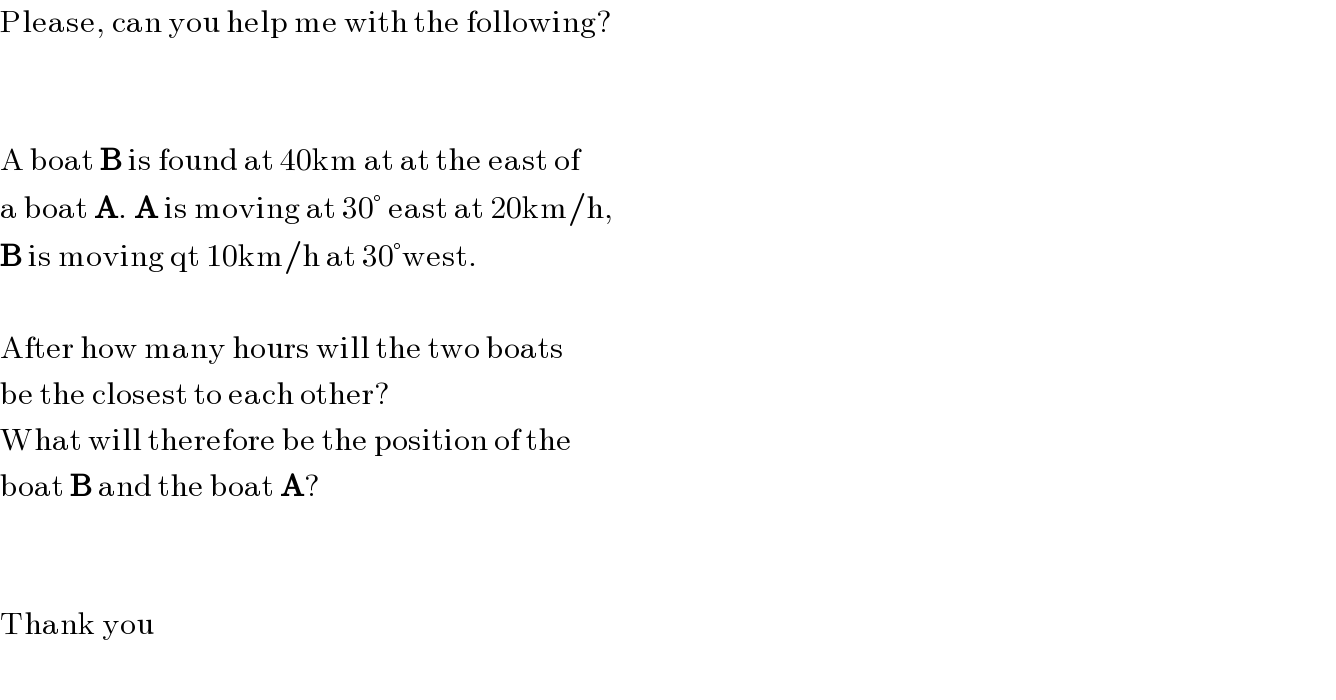 Please, can you help me with the following?      A boat B is found at 40km at at the east of  a boat A. A is moving at 30° east at 20km/h,  B is moving qt 10km/h at 30°west.    After how many hours will the two boats  be the closest to each other?  What will therefore be the position of the  boat B and the boat A?      Thank you    