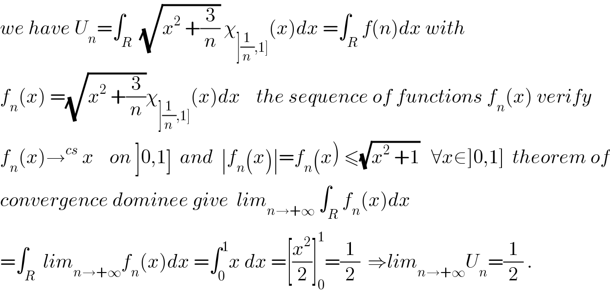 we have U_n =∫_R  (√(x^2  +(3/n))) χ_(](1/n),1]) (x)dx =∫_R f(n)dx with  f_n (x) =(√(x^2  +(3/n)))χ_(](1/n),1]) (x)dx    the sequence of functions f_n (x) verify  f_n (x)→^(cs)  x    on ]0,1]  and  ∣f_n (x)∣=f_n (x) ≤(√(x^2  +1))   ∀x∈]0,1]  theorem of  convergence dominee give  lim_(n→+∞)  ∫_R f_n (x)dx  =∫_R  lim_(n→+∞) f_n (x)dx =∫_0 ^1 x dx =[(x^2 /2)]_0 ^1 =(1/2)  ⇒lim_(n→+∞) U_n =(1/2) .  
