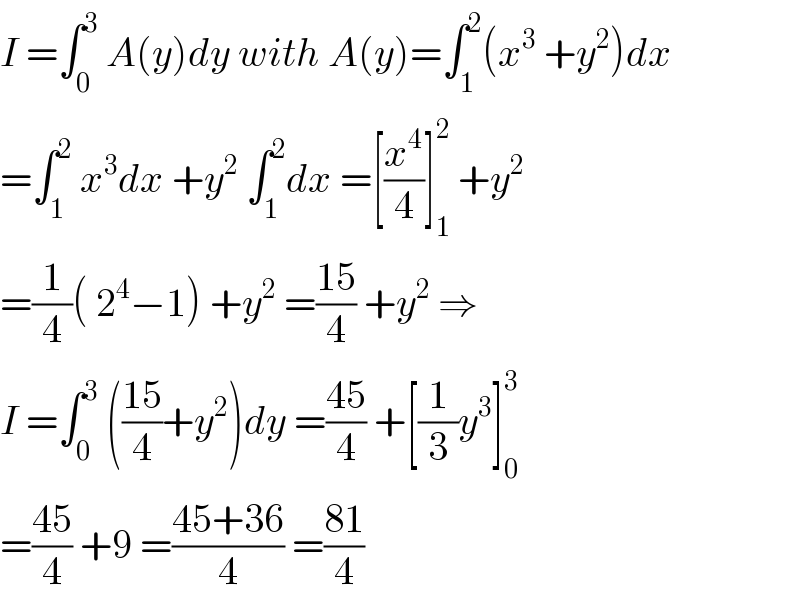 I =∫_0 ^3  A(y)dy with A(y)=∫_1 ^2 (x^3  +y^2 )dx  =∫_1 ^2  x^3 dx +y^2  ∫_1 ^2 dx =[(x^4 /4)]_1 ^2  +y^2   =(1/4)( 2^4 −1) +y^2  =((15)/4) +y^2  ⇒  I =∫_0 ^3  (((15)/4)+y^2 )dy =((45)/4) +[(1/3)y^3 ]_0 ^3   =((45)/4) +9 =((45+36)/4) =((81)/4)  
