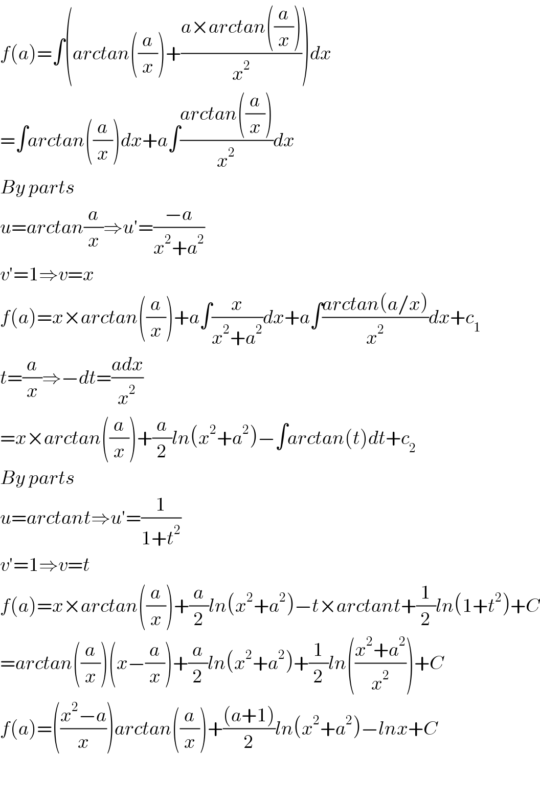 f(a)=∫(arctan((a/x))+((a×arctan((a/x)))/x^2 ))dx  =∫arctan((a/x))dx+a∫((arctan((a/x)))/x^2 )dx  By parts  u=arctan(a/x)⇒u′=((−a)/(x^2 +a^2 ))  v′=1⇒v=x  f(a)=x×arctan((a/x))+a∫(x/(x^2 +a^2 ))dx+a∫((arctan(a/x))/x^2 )dx+c_1   t=(a/x)⇒−dt=((adx)/x^2 )  =x×arctan((a/x))+(a/2)ln(x^2 +a^2 )−∫arctan(t)dt+c_2   By parts   u=arctant⇒u′=(1/(1+t^2 ))  v′=1⇒v=t  f(a)=x×arctan((a/x))+(a/2)ln(x^2 +a^2 )−t×arctant+(1/2)ln(1+t^2 )+C  =arctan((a/x))(x−(a/x))+(a/2)ln(x^2 +a^2 )+(1/2)ln(((x^2 +a^2 )/x^2 ))+C  f(a)=(((x^2 −a)/x))arctan((a/x))+(((a+1))/2)ln(x^2 +a^2 )−lnx+C    