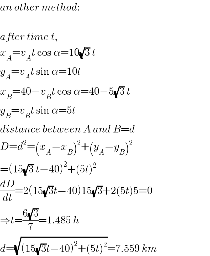 an other method:    after time t,  x_A =v_A t cos α=10(√3) t  y_A =v_A t sin α=10t  x_B =40−v_B t cos α=40−5(√3) t  y_B =v_B t sin α=5t  distance between A and B=d  D=d^2 =(x_A −x_B )^2 +(y_A −y_B )^2   =(15(√3) t−40)^2 +(5t)^2   (dD/dt)=2(15(√3)t−40)15(√3)+2(5t)5=0  ⇒t=((6(√3))/7)=1.485 h  d=(√((15(√3)t−40)^2 +(5t)^2 ))=7.559 km  