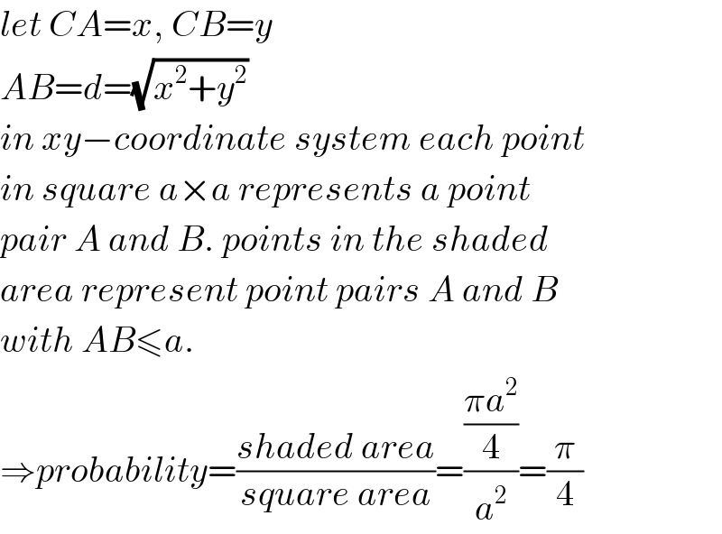 let CA=x, CB=y  AB=d=(√(x^2 +y^2 ))  in xy−coordinate system each point  in square a×a represents a point  pair A and B. points in the shaded  area represent point pairs A and B  with AB≤a.  ⇒probability=((shaded area)/(square area))=(((πa^2 )/4)/a^2 )=(π/4)  