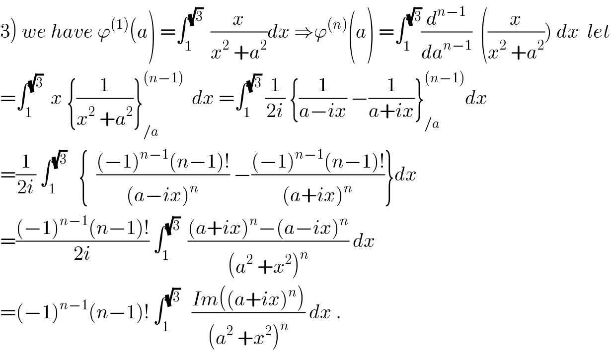 3) we have ϕ^((1)) (a) =∫_1 ^(√3)   (x/(x^2  +a^2 ))dx ⇒ϕ^((n)) (a) =∫_1 ^(√3) (d^(n−1) /da^(n−1) )  ((x/(x^2  +a^2 ))) dx  let  =∫_1 ^(√3)   x {(1/(x^2  +a^2 ))}_(/a) ^((n−1))   dx =∫_1 ^(√3)  (1/(2i)) {(1/(a−ix)) −(1/(a+ix))}_(/a) ^((n−1)) dx  =(1/(2i)) ∫_1 ^(√3)    {  (((−1)^(n−1) (n−1)!)/((a−ix)^n )) −(((−1)^(n−1) (n−1)!)/((a+ix)^n ))}dx  =(((−1)^(n−1) (n−1)!)/(2i)) ∫_1 ^(√3)   (((a+ix)^n −(a−ix)^n )/((a^2  +x^2 )^n )) dx  =(−1)^(n−1) (n−1)! ∫_1 ^(√3)    ((Im((a+ix)^n ))/((a^2  +x^2 )^n )) dx .  