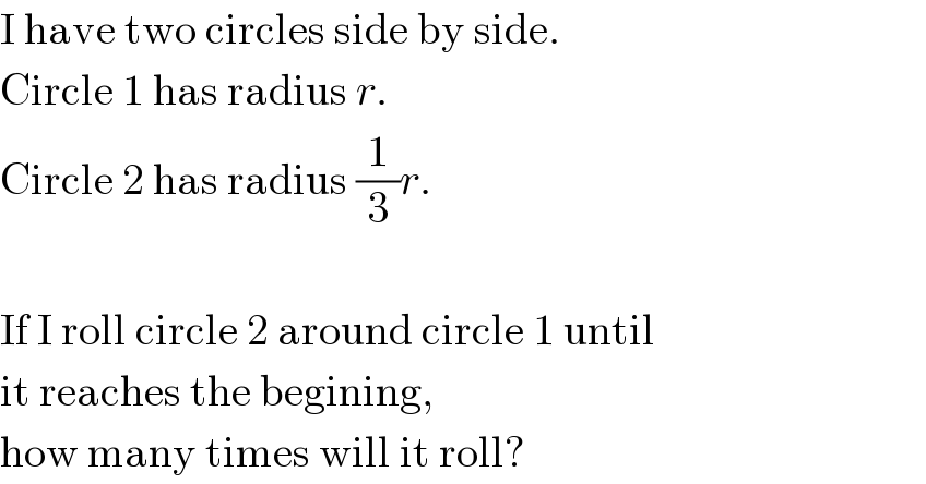 I have two circles side by side.  Circle 1 has radius r.  Circle 2 has radius (1/3)r.    If I roll circle 2 around circle 1 until  it reaches the begining,  how many times will it roll?  