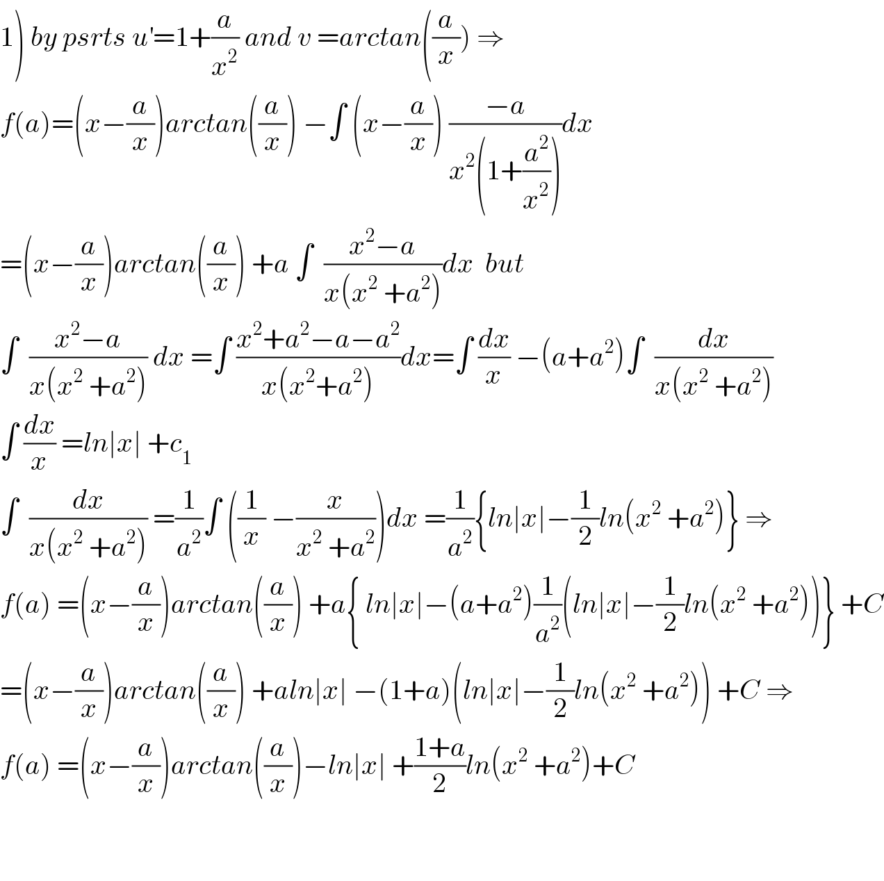 1) by psrts u^′ =1+(a/x^2 ) and v =arctan((a/x)) ⇒  f(a)=(x−(a/x))arctan((a/x)) −∫ (x−(a/x)) ((−a)/(x^2 (1+(a^2 /x^2 ))))dx  =(x−(a/x))arctan((a/x)) +a ∫  ((x^2 −a)/(x(x^2  +a^2 )))dx  but   ∫  ((x^2 −a)/(x(x^2  +a^2 ))) dx =∫ ((x^2 +a^2 −a−a^2 )/(x(x^2 +a^2 )))dx=∫ (dx/x) −(a+a^2 )∫  (dx/(x(x^2  +a^2 )))  ∫ (dx/x) =ln∣x∣ +c_1   ∫  (dx/(x(x^2  +a^2 ))) =(1/a^2 )∫ ((1/x) −(x/(x^2  +a^2 )))dx =(1/a^2 ){ln∣x∣−(1/2)ln(x^2  +a^2 )} ⇒  f(a) =(x−(a/x))arctan((a/x)) +a{ ln∣x∣−(a+a^2 )(1/a^2 )(ln∣x∣−(1/2)ln(x^2  +a^2 ))} +C  =(x−(a/x))arctan((a/x)) +aln∣x∣ −(1+a)(ln∣x∣−(1/2)ln(x^2  +a^2 )) +C ⇒  f(a) =(x−(a/x))arctan((a/x))−ln∣x∣ +((1+a)/2)ln(x^2  +a^2 )+C      