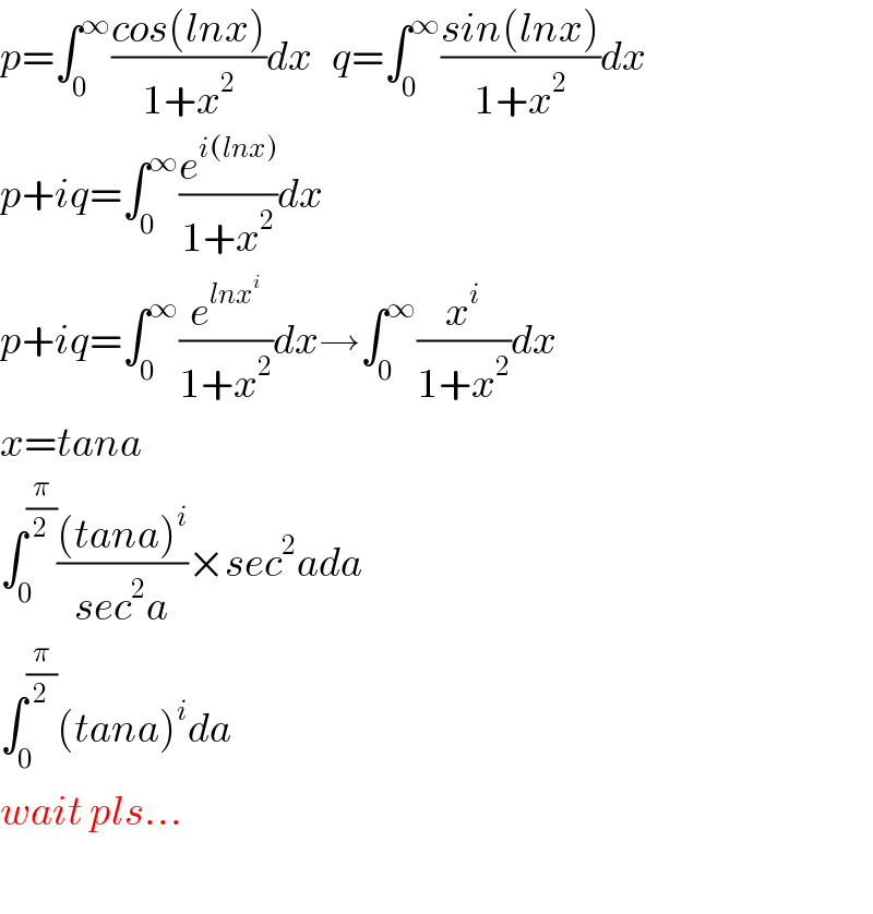 p=∫_0 ^∞ ((cos(lnx))/(1+x^2 ))dx   q=∫_0 ^∞ ((sin(lnx))/(1+x^2 ))dx  p+iq=∫_0 ^∞ (e^(i(lnx)) /(1+x^2 ))dx  p+iq=∫_0 ^∞ (e^(lnx^i ) /(1+x^2 ))dx→∫_0 ^∞ (x^i /(1+x^2 ))dx  x=tana  ∫_0 ^(π/2) (((tana)^i )/(sec^2 a))×sec^2 ada  ∫_0 ^(π/2) (tana)^i da  wait pls...    