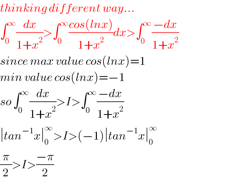 thinking different way...  ∫_0 ^∞ (dx/(1+x^2 ))>∫_0 ^∞ ((cos(lnx))/(1+x^2 ))dx>∫_0 ^∞ ((−dx)/(1+x^2 ))  since max value cos(lnx)=1  min value cos(lnx)=−1  so ∫_0 ^∞ (dx/(1+x^2 ))>I>∫_0 ^∞ ((−dx)/(1+x^2 ))  ∣tan^(−1) x∣_0 ^∞ >I>(−1)∣tan^(−1) x∣_0 ^∞   (π/2)>I>((−π)/2)  