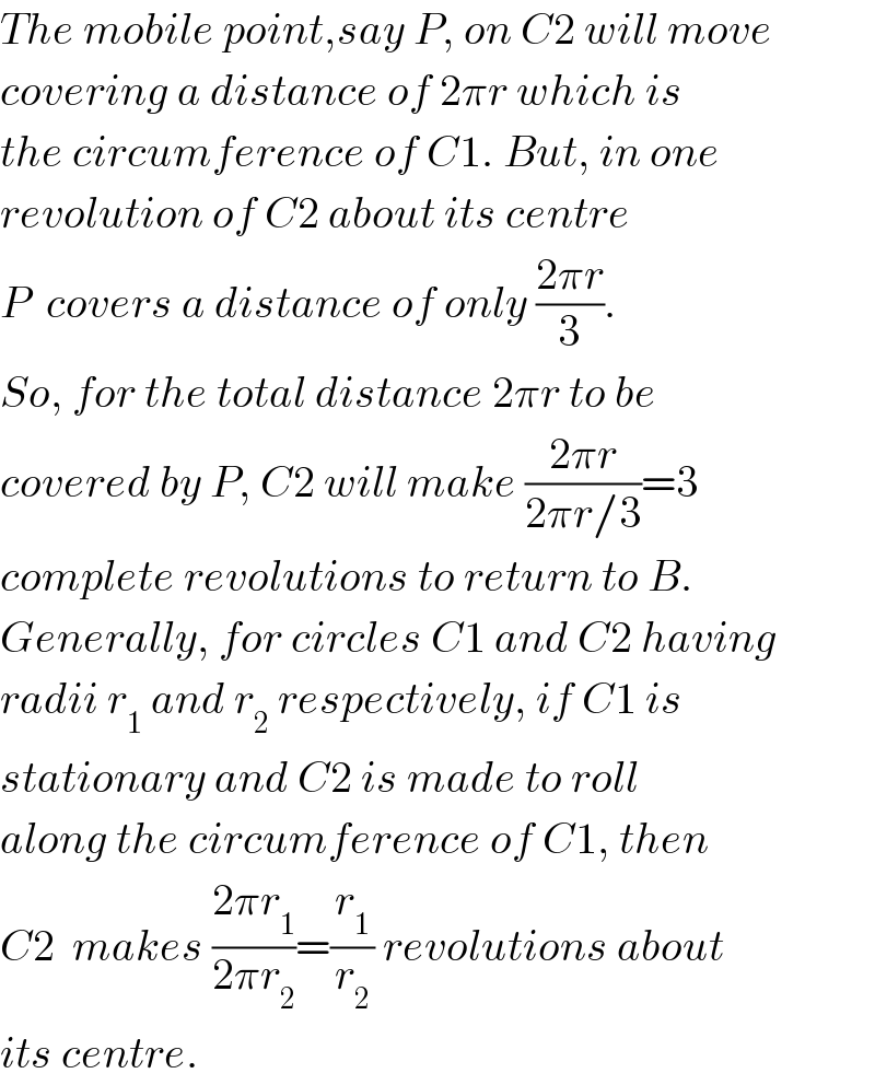 The mobile point,say P, on C2 will move  covering a distance of 2πr which is  the circumference of C1. But, in one  revolution of C2 about its centre   P  covers a distance of only ((2πr)/3).  So, for the total distance 2πr to be  covered by P, C2 will make ((2πr)/(2πr/3))=3  complete revolutions to return to B.  Generally, for circles C1 and C2 having  radii r_1  and r_2  respectively, if C1 is  stationary and C2 is made to roll  along the circumference of C1, then  C2  makes ((2πr_1 )/(2πr_2 ))=(r_1 /r_2 ) revolutions about  its centre.  