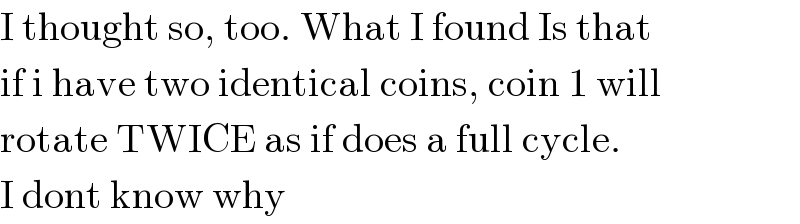 I thought so, too. What I found Is that  if i have two identical coins, coin 1 will  rotate TWICE as if does a full cycle.  I dont know why  