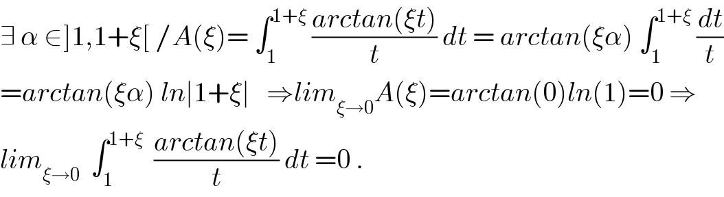 ∃ α ∈]1,1+ξ[ /A(ξ)= ∫_1 ^(1+ξ)  ((arctan(ξt))/t) dt = arctan(ξα) ∫_1 ^(1+ξ)  (dt/t)  =arctan(ξα) ln∣1+ξ∣   ⇒lim_(ξ→0) A(ξ)=arctan(0)ln(1)=0 ⇒  lim_(ξ→0)   ∫_1 ^(1+ξ)   ((arctan(ξt))/t) dt =0 .  
