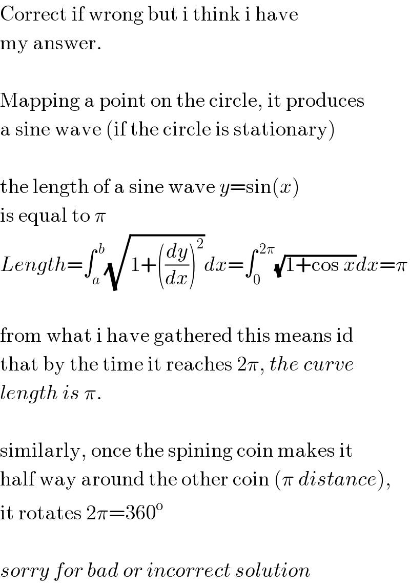 Correct if wrong but i think i have  my answer.    Mapping a point on the circle, it produces  a sine wave (if the circle is stationary)    the length of a sine wave y=sin(x)  is equal to π  Length=∫_a ^( b) (√(1+((dy/dx))^2 ))dx=∫_0 ^( 2π) (√(1+cos x))dx=π    from what i have gathered this means id  that by the time it reaches 2π, the curve  length is π.    similarly, once the spining coin makes it  half way around the other coin (π distance),  it rotates 2π=360^o     sorry for bad or incorrect solution  
