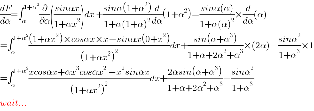 (dF/dα)=∫_α ^(1+α^2 ) (∂/∂α)(((sinαx)/(1+αx^2 )))dx +((sinα(1+α^2 ))/(1+α(1+α)^2 ))(d/dα)(1+α^2 )−((sinα(α))/(1+α(α)^2 ))×(d/dα)(α)  =∫_α ^(1+α^2 ) (((1+αx^2 )×cosαx×x−sinαx(0+x^2 ))/((1+αx^2 )^2 ))dx+((sin(α+α^3 ))/(1+α+2α^2 +α^3 ))×(2α)−((sinα^2 )/(1+α^3 ))×1  =∫_α ^(1+α^2 ) ((xcosαx+αx^3 cosαx^2  −x^2 sinαx)/((1+αx^2 )^2 ))dx+((2αsin(α+α^3 ))/(1+α+2α^2 +α^3 ))−((sinα^2 )/(1+α^3 ))  wait...  