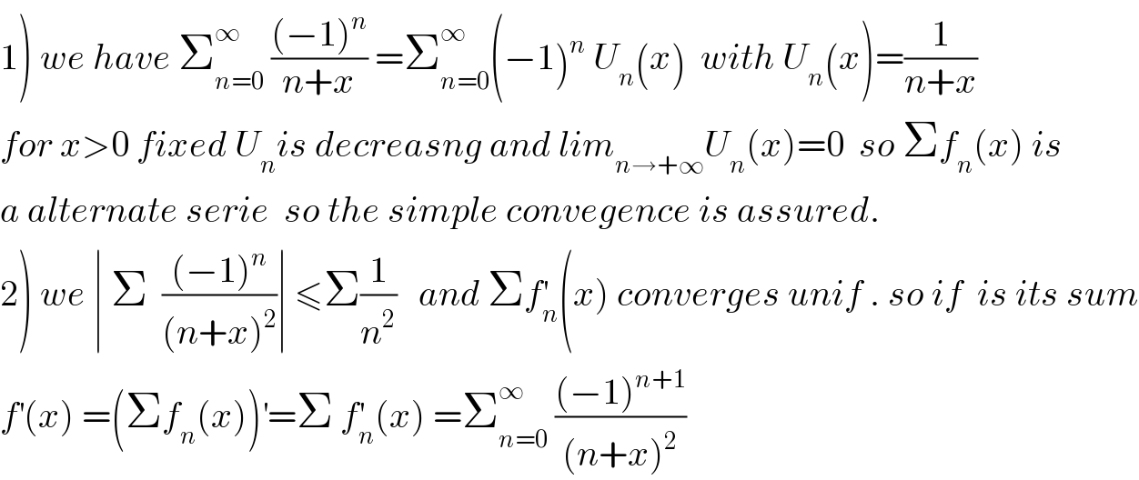 1) we have Σ_(n=0) ^∞  (((−1)^n )/(n+x)) =Σ_(n=0) ^∞ (−1)^n  U_n (x)  with U_n (x)=(1/(n+x))  for x>0 fixed U_n is decreasng and lim_(n→+∞) U_n (x)=0  so Σf_n (x) is   a alternate serie  so the simple convegence is assured.  2) we ∣ Σ  (((−1)^n )/((n+x)^2 ))∣ ≤Σ(1/n^2 )   and Σf_n ^′ (x) converges unif . so if  is its sum  f^′ (x) =(Σf_n (x))^′ =Σ f_n ^′ (x) =Σ_(n=0) ^∞  (((−1)^(n+1) )/((n+x)^2 ))  