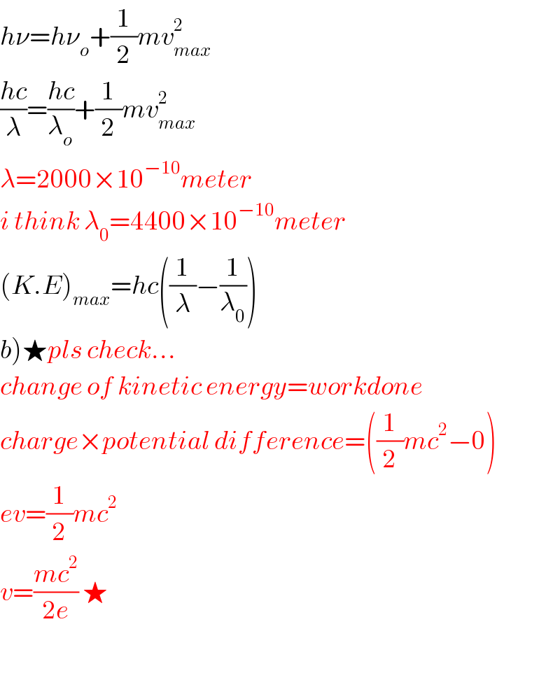 hν=hν_o +(1/2)mv_(max) ^2   ((hc)/λ)=((hc)/λ_o )+(1/2)mv_(max) ^2   λ=2000×10^(−10) meter  i think λ_0 =4400×10^(−10) meter  (K.E)_(max) =hc((1/λ)−(1/λ_0 ))  b)★pls check...  change of kinetic energy=workdone  charge×potential difference=((1/2)mc^2 −0)  ev=(1/2)mc^2   v=((mc^2 )/(2e)) ★    