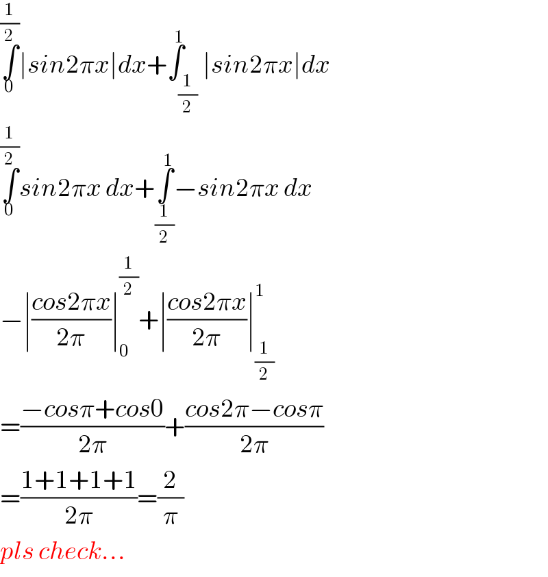 ∫_0 ^(1/2) ∣sin2πx∣dx+∫_(1/2) ^1 ∣sin2πx∣dx  ∫_0 ^(1/2) sin2πx dx+∫_(1/2) ^1 −sin2πx dx  −∣((cos2πx)/(2π))∣_0 ^(1/2) +∣((cos2πx)/(2π))∣_(1/2) ^1    =((−cosπ+cos0)/(2π))+((cos2π−cosπ)/(2π))  =((1+1+1+1)/(2π))=(2/π)  pls check...  