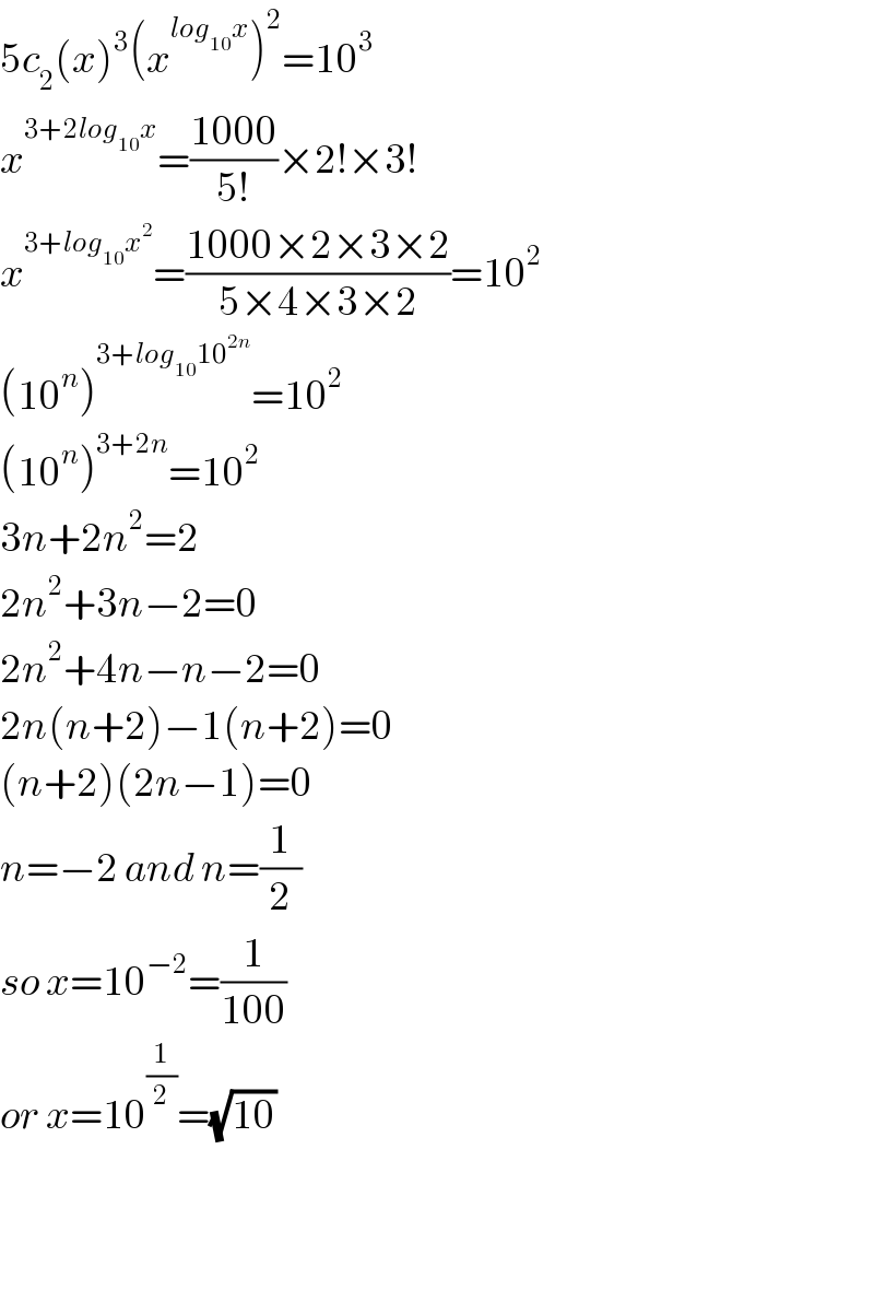 5c_2 (x)^3 (x^(log_(10) x) )^2 =10^3   x^(3+2log_(10) x) =((1000)/(5!))×2!×3!  x^(3+log_(10) x^2 ) =((1000×2×3×2)/(5×4×3×2))=10^2   (10^n )^(3+log_(10) 10^(2n) ) =10^2   (10^n )^(3+2n) =10^2   3n+2n^2 =2  2n^2 +3n−2=0  2n^2 +4n−n−2=0  2n(n+2)−1(n+2)=0  (n+2)(2n−1)=0  n=−2 and n=(1/2)  so x=10^(−2) =(1/(100))  or x=10^(1/2) =(√(10))       