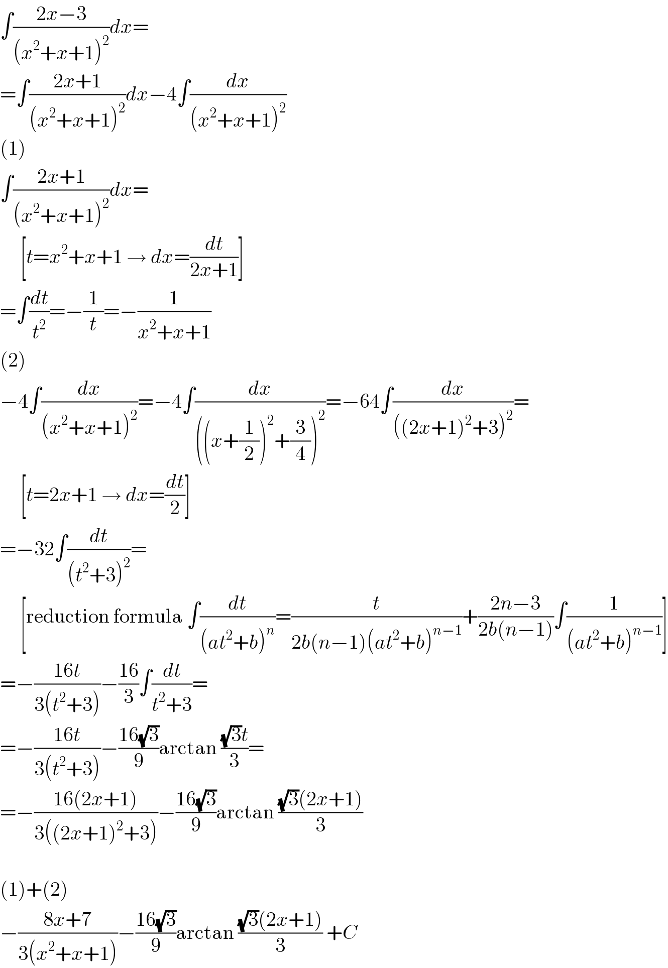 ∫((2x−3)/((x^2 +x+1)^2 ))dx=  =∫((2x+1)/((x^2 +x+1)^2 ))dx−4∫(dx/((x^2 +x+1)^2 ))  (1)  ∫((2x+1)/((x^2 +x+1)^2 ))dx=       [t=x^2 +x+1 → dx=(dt/(2x+1))]  =∫(dt/t^2 )=−(1/t)=−(1/(x^2 +x+1))  (2)  −4∫(dx/((x^2 +x+1)^2 ))=−4∫(dx/(((x+(1/2))^2 +(3/4))^2 ))=−64∫(dx/(((2x+1)^2 +3)^2 ))=       [t=2x+1 → dx=(dt/2)]  =−32∫(dt/((t^2 +3)^2 ))=       [reduction formula ∫(dt/((at^2 +b)^n ))=(t/(2b(n−1)(at^2 +b)^(n−1) ))+((2n−3)/(2b(n−1)))∫(1/((at^2 +b)^(n−1) ))]  =−((16t)/(3(t^2 +3)))−((16)/3)∫(dt/(t^2 +3))=  =−((16t)/(3(t^2 +3)))−((16(√3))/9)arctan (((√3)t)/3)=  =−((16(2x+1))/(3((2x+1)^2 +3)))−((16(√3))/9)arctan (((√3)(2x+1))/3)    (1)+(2)  −((8x+7)/(3(x^2 +x+1)))−((16(√3))/9)arctan (((√3)(2x+1))/3) +C  