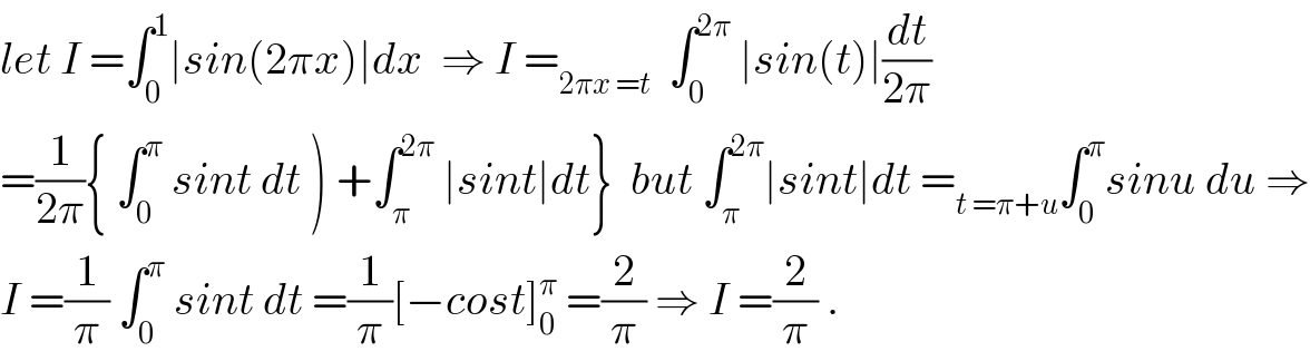 let I =∫_0 ^1 ∣sin(2πx)∣dx  ⇒ I =_(2πx =t)   ∫_0 ^(2π)  ∣sin(t)∣(dt/(2π))  =(1/(2π)){ ∫_0 ^π  sint dt ) +∫_π ^(2π)  ∣sint∣dt}  but ∫_π ^(2π) ∣sint∣dt =_(t =π+u) ∫_0 ^π sinu du ⇒  I =(1/π) ∫_0 ^π  sint dt =(1/π)[−cost]_0 ^π  =(2/π) ⇒ I =(2/π) .  
