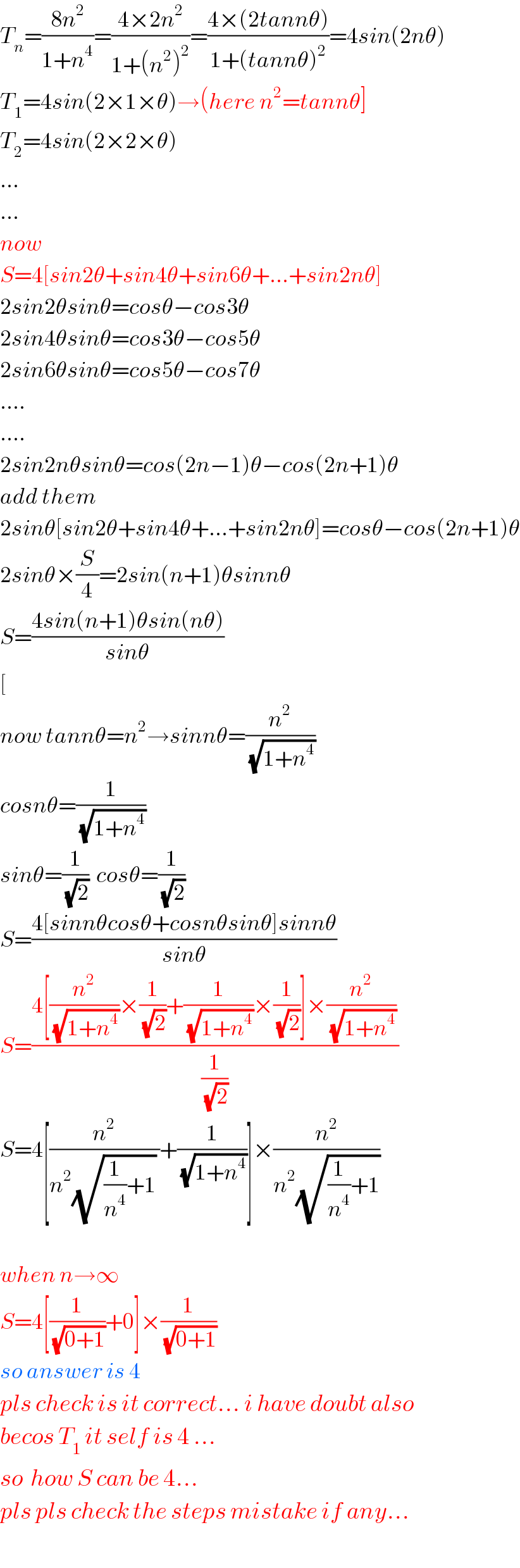 T_n =((8n^2 )/(1+n^4 ))=((4×2n^2 )/(1+(n^2 )^2 ))=((4×(2tannθ))/(1+(tannθ)^2 ))=4sin(2nθ)  T_1 =4sin(2×1×θ)→(here n^2 =tannθ]  T_2 =4sin(2×2×θ)  ...  ...  now  S=4[sin2θ+sin4θ+sin6θ+...+sin2nθ]  2sin2θsinθ=cosθ−cos3θ  2sin4θsinθ=cos3θ−cos5θ  2sin6θsinθ=cos5θ−cos7θ  ....  ....  2sin2nθsinθ=cos(2n−1)θ−cos(2n+1)θ  add them  2sinθ[sin2θ+sin4θ+...+sin2nθ]=cosθ−cos(2n+1)θ  2sinθ×(S/4)=2sin(n+1)θsinnθ  S=((4sin(n+1)θsin(nθ))/(sinθ))  [  now tannθ=n^2 →sinnθ=(n^2 /(√(1+n^4 )))  cosnθ=(1/(√(1+n^4 )))  sinθ=(1/(√2))  cosθ=(1/(√2))  S=((4[sinnθcosθ+cosnθsinθ]sinnθ)/(sinθ))  S=((4[(n^2 /(√(1+n^4 )))×(1/(√2))+(1/(√(1+n^4 )))×(1/(√2))]×(n^2 /(√(1+n^4 ))))/(1/(√2)))  S=4[(n^2 /(n^2 (√((1/n^4 )+1)) ))+(1/(√(1+n^4 )))]×(n^2 /(n^2 (√((1/n^4 )+1))))    when n→∞  S=4[(1/(√(0+1)))+0]×(1/(√(0+1)))  so answer is 4  pls check is it correct... i have doubt also  becos T_1  it self is 4 ...  so  how S can be 4...  pls pls check the steps mistake if any...  