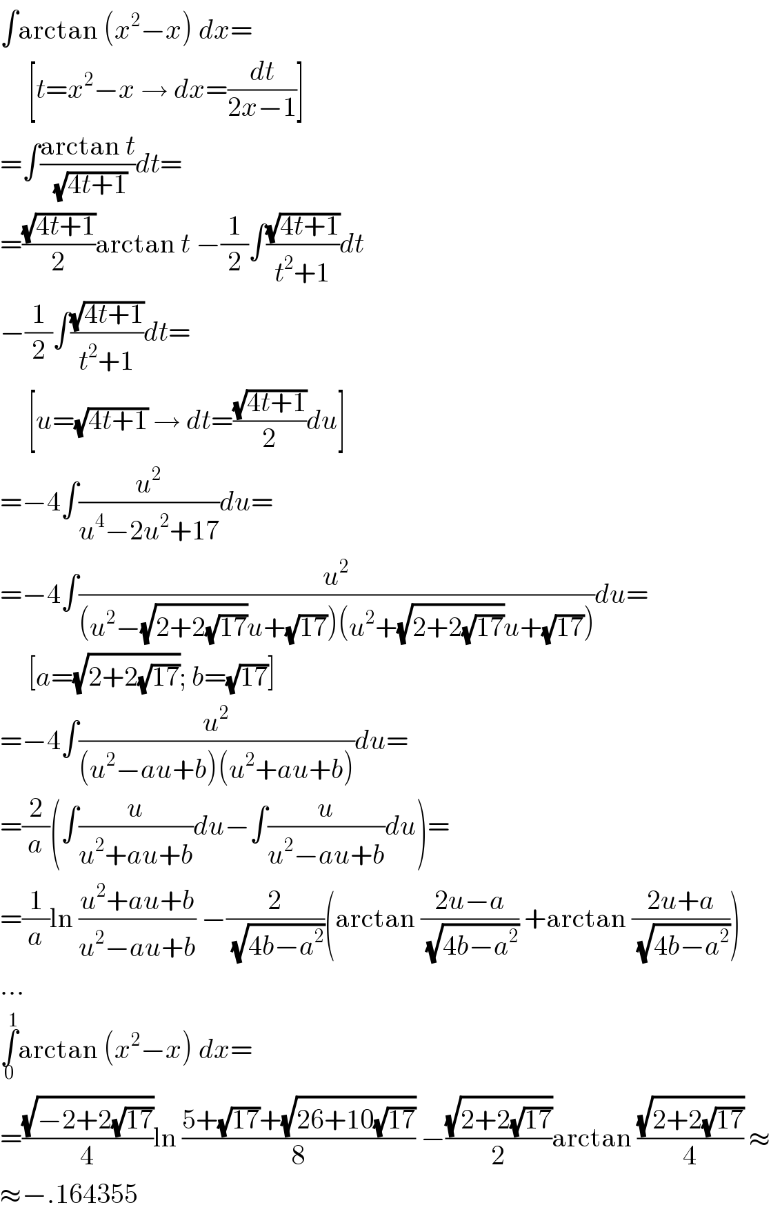 ∫arctan (x^2 −x) dx=       [t=x^2 −x → dx=(dt/(2x−1))]  =∫((arctan t)/(√(4t+1)))dt=  =((√(4t+1))/2)arctan t −(1/2)∫((√(4t+1))/(t^2 +1))dt  −(1/2)∫((√(4t+1))/(t^2 +1))dt=       [u=(√(4t+1)) → dt=((√(4t+1))/2)du]  =−4∫(u^2 /(u^4 −2u^2 +17))du=  =−4∫(u^2 /((u^2 −(√(2+2(√(17))))u+(√(17)))(u^2 +(√(2+2(√(17))))u+(√(17)))))du=       [a=(√(2+2(√(17)))); b=(√(17))]  =−4∫(u^2 /((u^2 −au+b)(u^2 +au+b)))du=  =(2/a)(∫(u/(u^2 +au+b))du−∫(u/(u^2 −au+b))du)=  =(1/a)ln ((u^2 +au+b)/(u^2 −au+b)) −(2/(√(4b−a^2 )))(arctan ((2u−a)/(√(4b−a^2 ))) +arctan ((2u+a)/(√(4b−a^2 ))))  ...  ∫_0 ^1 arctan (x^2 −x) dx=  =((√(−2+2(√(17))))/4)ln ((5+(√(17))+(√(26+10(√(17)))))/8) −((√(2+2(√(17))))/2)arctan ((√(2+2(√(17))))/4) ≈  ≈−.164355  