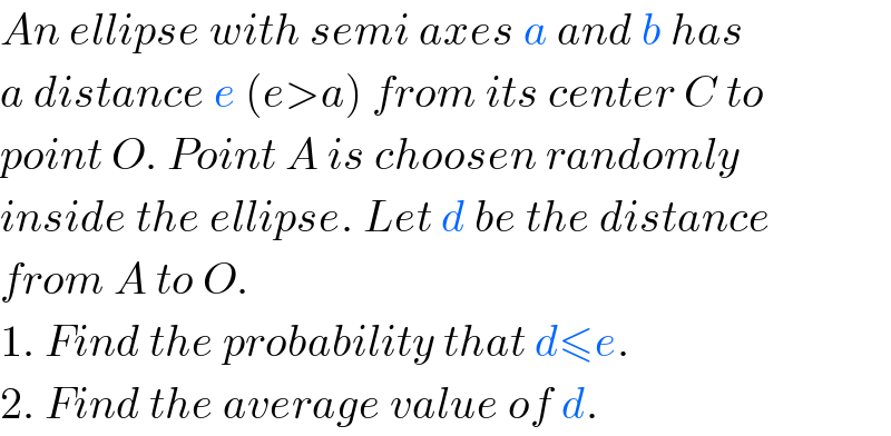 An ellipse with semi axes a and b has  a distance e (e>a) from its center C to  point O. Point A is choosen randomly  inside the ellipse. Let d be the distance  from A to O.  1. Find the probability that d≤e.  2. Find the average value of d.  