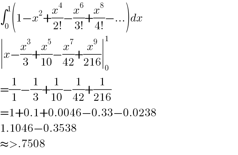 ∫_0 ^1 (1−x^2 +(x^4 /(2!))−(x^6 /(3!))+(x^8 /(4!))−...)dx  ∣x−(x^3 /3)+(x^5 /(10))−(x^7 /(42))+(x^9 /(216))∣_0 ^1   =(1/1)−(1/3)+(1/(10))−(1/(42))+(1/(216))  =1+0.1+0.0046−0.33−0.0238  1.1046−0.3538  ≈>.7508  