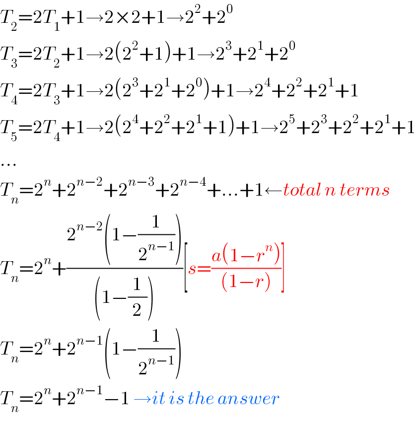 T_2 =2T_1 +1→2×2+1→2^2 +2^0   T_3 =2T_2 +1→2(2^2 +1)+1→2^3 +2^1 +2^0   T_4 =2T_3 +1→2(2^3 +2^1 +2^0 )+1→2^4 +2^2 +2^1 +1  T_5 =2T_4 +1→2(2^4 +2^2 +2^1 +1)+1→2^5 +2^3 +2^2 +2^1 +1  ...  T_n =2^n +2^(n−2) +2^(n−3) +2^(n−4) +...+1←total n terms  T_n =2^n +((2^(n−2) (1−(1/2^(n−1) )))/((1−(1/2))))[s=((a(1−r^n ))/((1−r)))]  T_n =2^n +2^(n−1) (1−(1/2^(n−1) ))  T_n =2^n +2^(n−1) −1 →it is the answer  